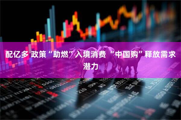配亿多 政策“助燃”入境消费 “中国购”释放需求潜力
