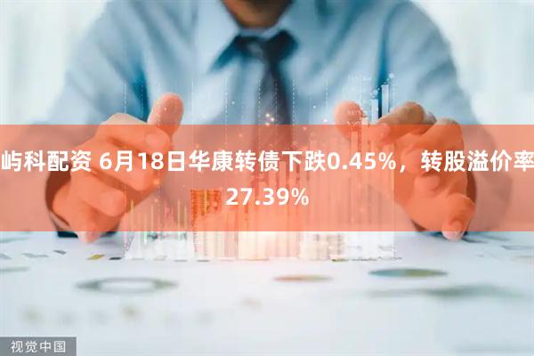 屿科配资 6月18日华康转债下跌0.45%，转股溢价率27.39%