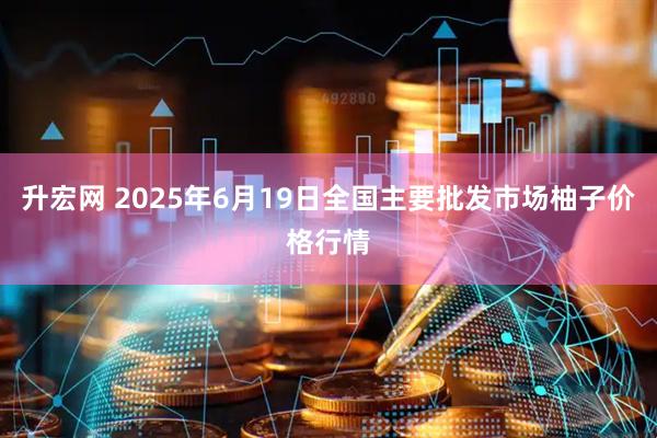 升宏网 2025年6月19日全国主要批发市场柚子价格行情