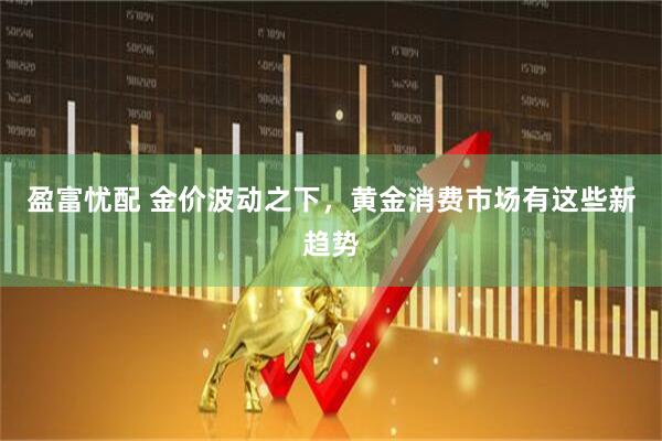 盈富忧配 金价波动之下，黄金消费市场有这些新趋势
