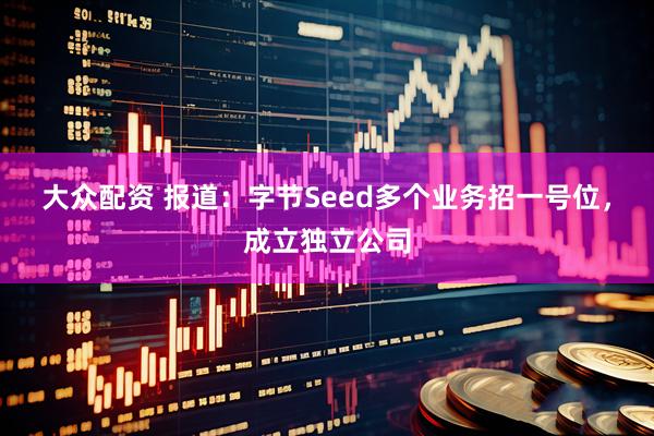 大众配资 报道：字节Seed多个业务招一号位，成立独立公司