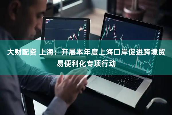 大财配资 上海：开展本年度上海口岸促进跨境贸易便利化专项行动