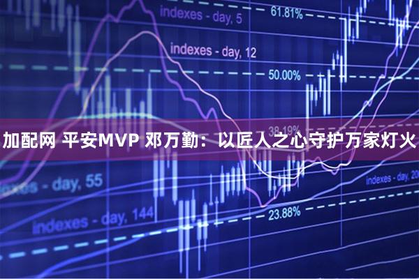 加配网 平安MVP 邓万勤：以匠人之心守护万家灯火