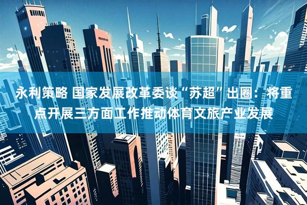 永利策略 国家发展改革委谈“苏超”出圈：将重点开展三方面工作推动体育文旅产业发展