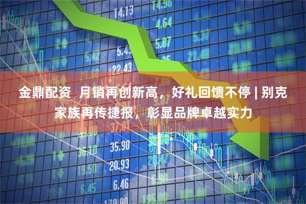金鼎配资  月销再创新高，好礼回馈不停 | 别克家族再传捷报，彰显品牌卓越实力