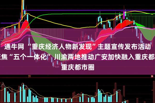通牛网 “重庆经济人物新发现”主题宣传发布活动丨聚焦“五个一体化” 川渝两地推动广安加快融入重庆都市圈