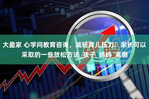 大盈家 心学问教育咨询，减轻育儿压力：家长可以采取的一些放松方法_孩子_妈妈_紧绷
