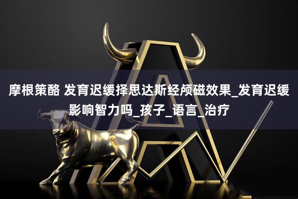 摩根策酪 发育迟缓择思达斯经颅磁效果_发育迟缓影响智力吗_孩子_语言_治疗