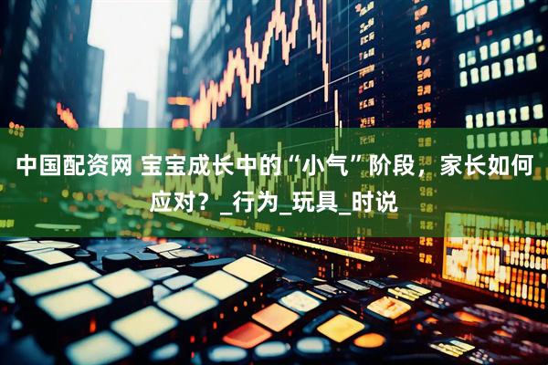 中国配资网 宝宝成长中的“小气”阶段，家长如何应对？_行为_玩具_时说
