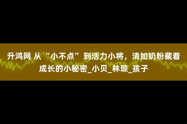 升鸿网 从 “小不点” 到活力小将，清如奶粉藏着成长的小秘密_小贝_林琼_孩子