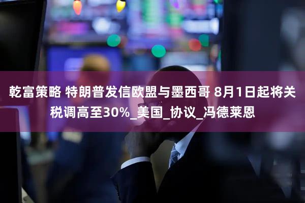乾富策略 特朗普发信欧盟与墨西哥 8月1日起将关税调高至30%_美国_协议_冯德莱恩