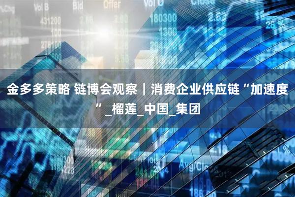 金多多策略 链博会观察｜消费企业供应链“加速度”_榴莲_中国_集团