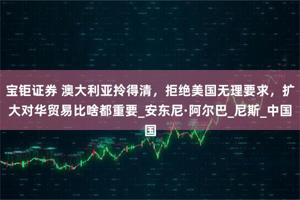 宝钜证券 澳大利亚拎得清，拒绝美国无理要求，扩大对华贸易比啥都重要_安东尼·阿尔巴_尼斯_中国