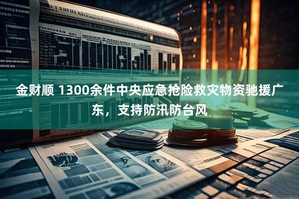 金财顺 1300余件中央应急抢险救灾物资驰援广东，支持防汛防台风