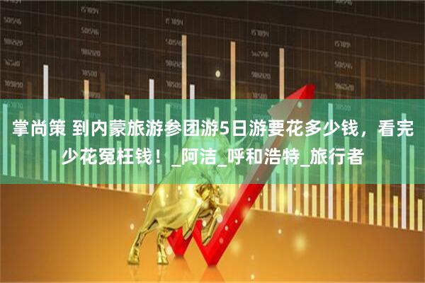 掌尚策 到内蒙旅游参团游5日游要花多少钱，看完少花冤枉钱！_阿洁_呼和浩特_旅行者