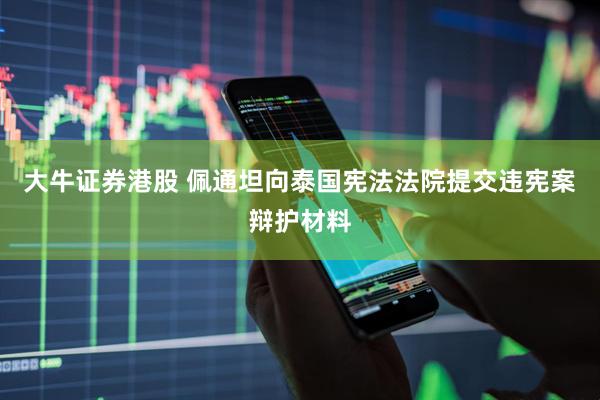 大牛证券港股 佩通坦向泰国宪法法院提交违宪案辩护材料