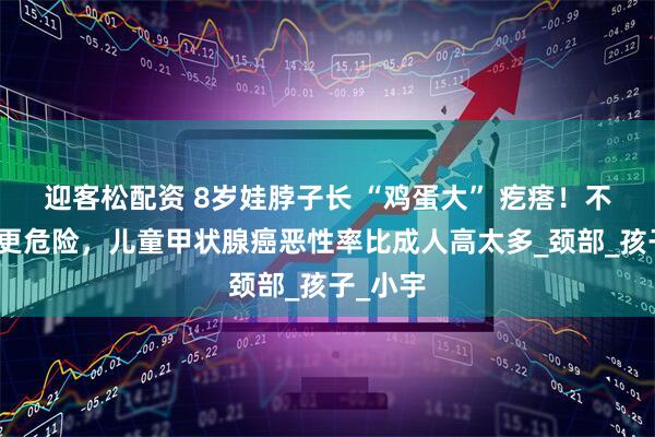 迎客松配资 8岁娃脖子长 “鸡蛋大” 疙瘩！不痛不痒更危险，儿童甲状腺癌恶性率比成人高太多_颈部_孩子_小宇