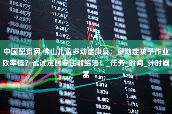 中国配资网 佛山儿童多动症康复：多动症孩子作业效率低？试试定时专注训练法！_任务_时间_计时器
