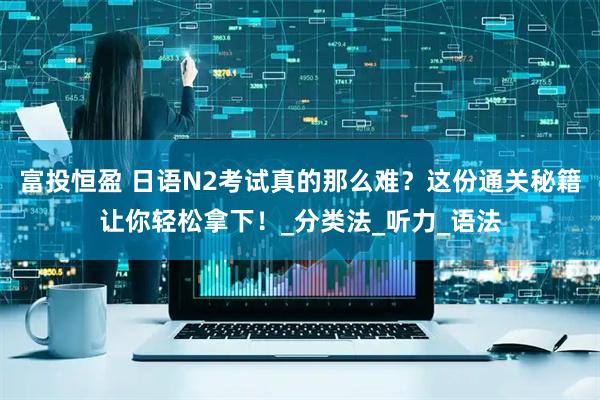 富投恒盈 日语N2考试真的那么难？这份通关秘籍让你轻松拿下！_分类法_听力_语法