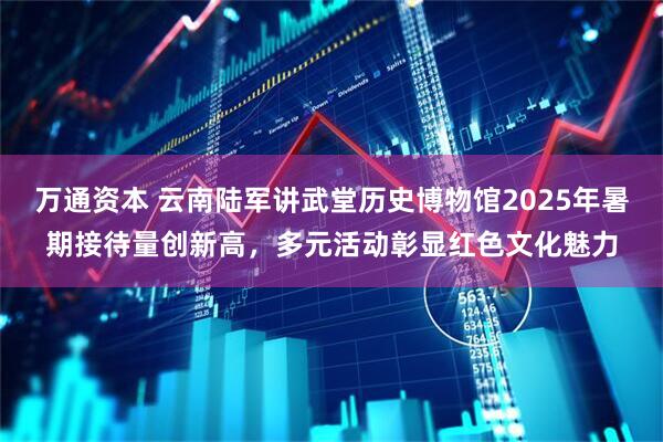 万通资本 云南陆军讲武堂历史博物馆2025年暑期接待量创新高，多元活动彰显红色文化魅力