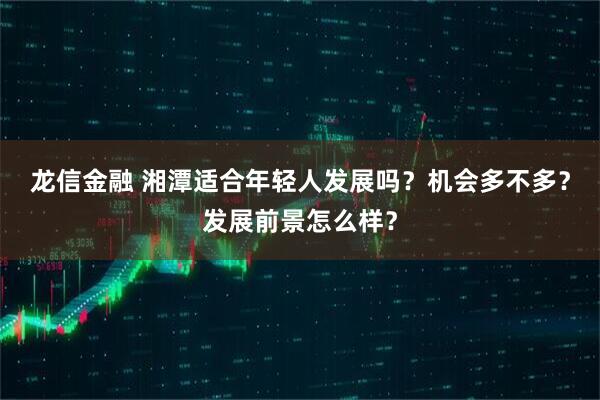 龙信金融 湘潭适合年轻人发展吗？机会多不多？发展前景怎么样？