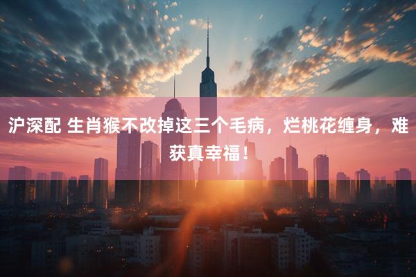 沪深配 生肖猴不改掉这三个毛病，烂桃花缠身，难获真幸福！