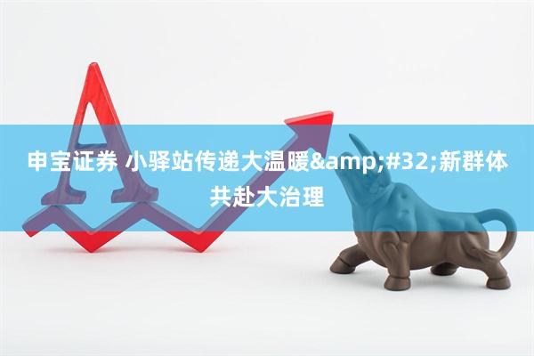 申宝证券 小驿站传递大温暖&#32;新群体共赴大治理