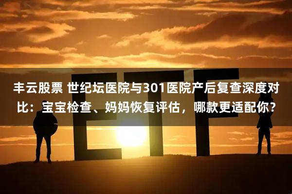 丰云股票 世纪坛医院与301医院产后复查深度对比：宝宝检查、妈妈恢复评估，哪款更适配你？