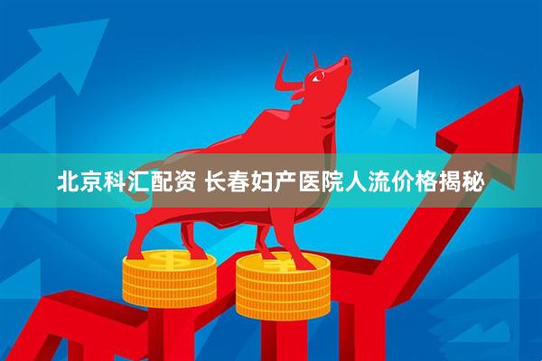 北京科汇配资 长春妇产医院人流价格揭秘