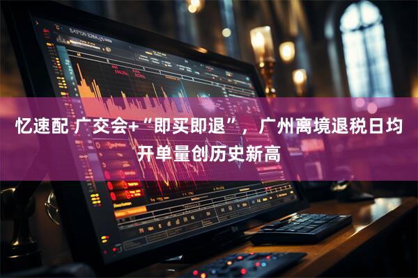 忆速配 广交会+“即买即退”，广州离境退税日均开单量创历史新高