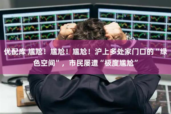 优配库 尴尬！尴尬！尴尬！沪上多处家门口的“绿色空间”，市民屡遭“极度尴尬”