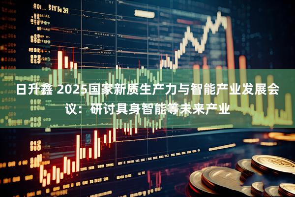 日升鑫 2025国家新质生产力与智能产业发展会议：研讨具身智能等未来产业