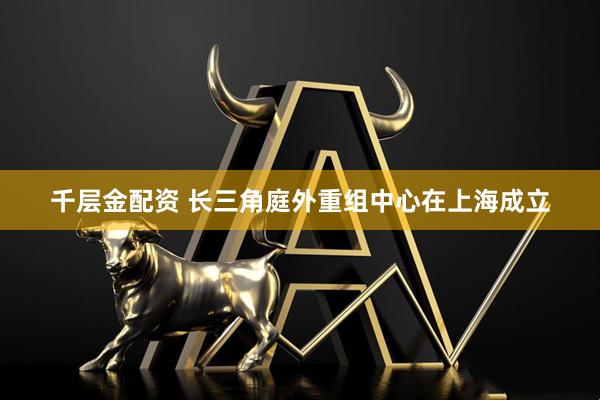 千层金配资 长三角庭外重组中心在上海成立